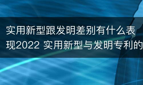 实用新型跟发明差别有什么表现2022 实用新型与发明专利的区别有哪些