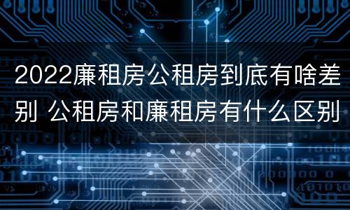 2022廉租房公租房到底有啥差别 公租房和廉租房有什么区别?2019年的