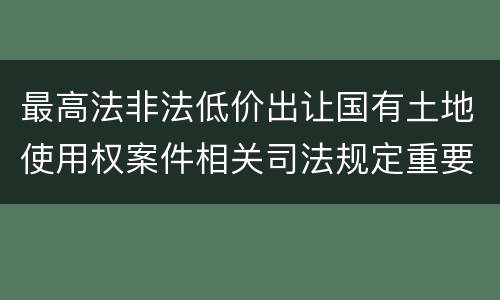 最高法非法低价出让国有土地使用权案件相关司法规定重要内容有哪些