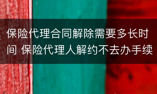 保险代理合同解除需要多长时间 保险代理人解约不去办手续