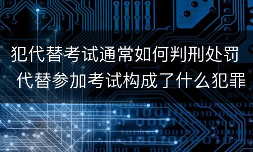 犯代替考试通常如何判刑处罚 代替参加考试构成了什么犯罪