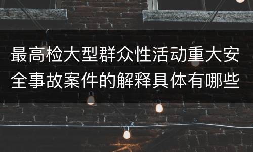 最高检大型群众性活动重大安全事故案件的解释具体有哪些主要内容
