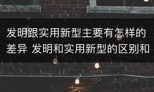 发明跟实用新型主要有怎样的差异 发明和实用新型的区别和联系有什么