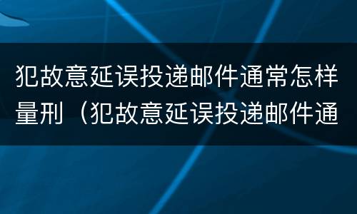 犯故意延误投递邮件通常怎样量刑（犯故意延误投递邮件通常怎样量刑的）