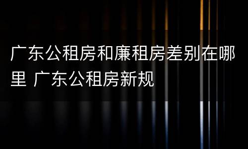 广东公租房和廉租房差别在哪里 广东公租房新规