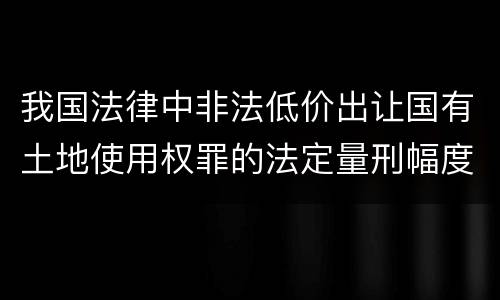 我国法律中非法低价出让国有土地使用权罪的法定量刑幅度