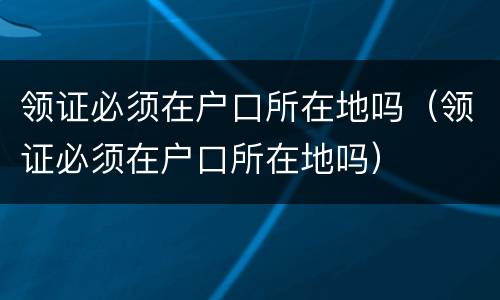 领证必须在户口所在地吗（领证必须在户口所在地吗）
