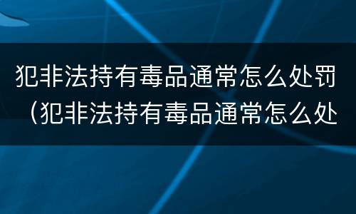 犯非法持有毒品通常怎么处罚（犯非法持有毒品通常怎么处罚呢）