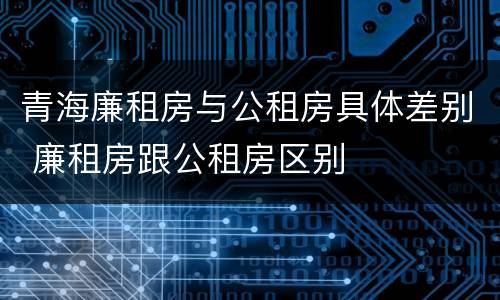 青海廉租房与公租房具体差别 廉租房跟公租房区别
