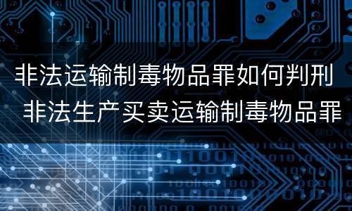 非法运输制毒物品罪如何判刑 非法生产买卖运输制毒物品罪量刑