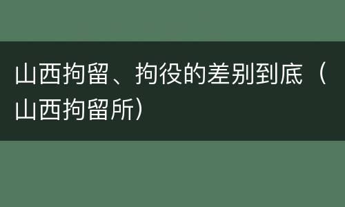 山西拘留、拘役的差别到底（山西拘留所）