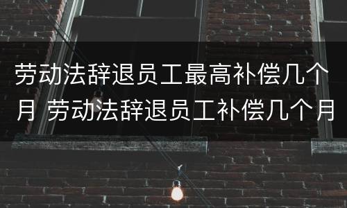 劳动法辞退员工最高补偿几个月 劳动法辞退员工补偿几个月工资