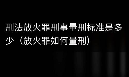 刑法放火罪刑事量刑标准是多少（放火罪如何量刑）