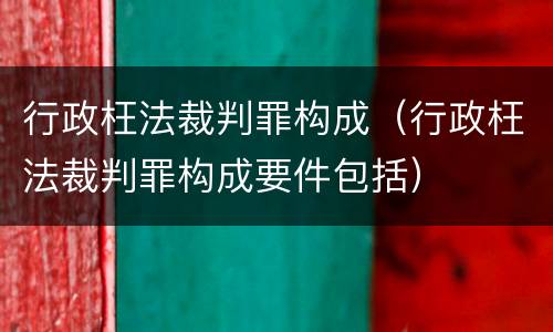 行政枉法裁判罪构成（行政枉法裁判罪构成要件包括）