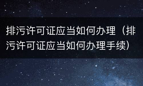 排污许可证应当如何办理（排污许可证应当如何办理手续）