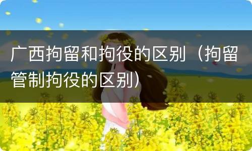 广西拘留和拘役的区别（拘留管制拘役的区别）