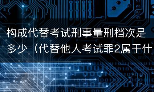 构成代替考试刑事量刑档次是多少（代替他人考试罪2属于什么类犯罪）