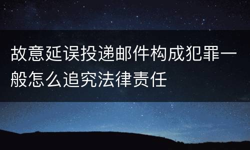 故意延误投递邮件构成犯罪一般怎么追究法律责任