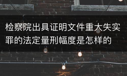 检察院出具证明文件重大失实罪的法定量刑幅度是怎样的