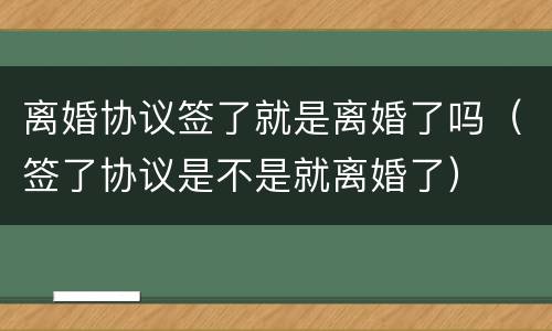离婚协议签了就是离婚了吗（签了协议是不是就离婚了）