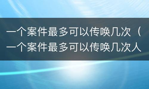 一个案件最多可以传唤几次（一个案件最多可以传唤几次人）