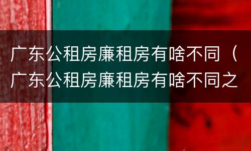 广东公租房廉租房有啥不同（广东公租房廉租房有啥不同之处）