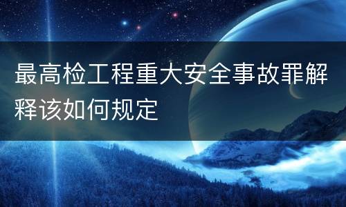 最高检工程重大安全事故罪解释该如何规定