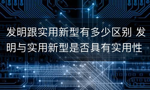 发明跟实用新型有多少区别 发明与实用新型是否具有实用性