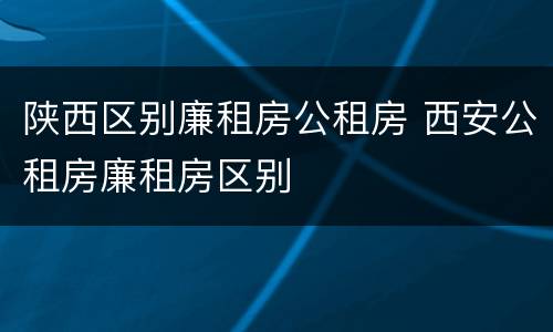 陕西区别廉租房公租房 西安公租房廉租房区别