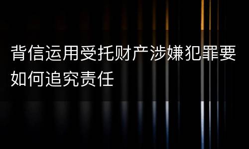 背信运用受托财产涉嫌犯罪要如何追究责任