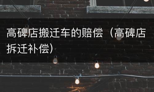 高碑店搬迁车的赔偿（高碑店拆迁补偿）