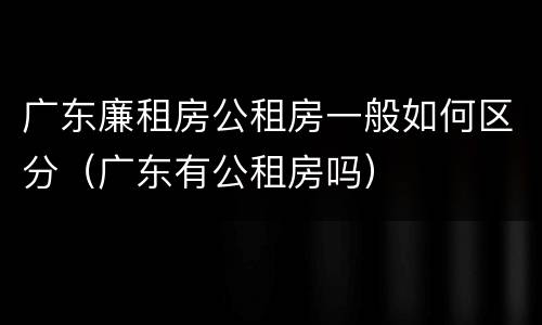 广东廉租房公租房一般如何区分（广东有公租房吗）