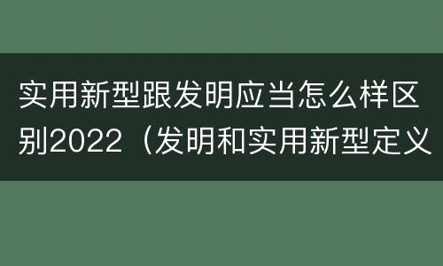 实用新型跟发明应当怎么样区别2022（发明和实用新型定义）