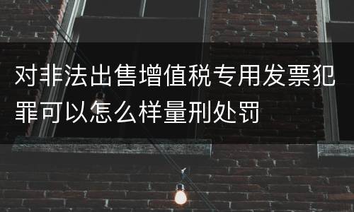 对非法出售增值税专用发票犯罪可以怎么样量刑处罚