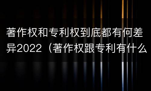著作权和专利权到底都有何差异2022（著作权跟专利有什么区别）