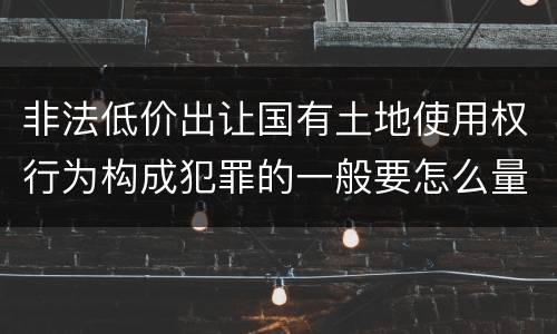 非法低价出让国有土地使用权行为构成犯罪的一般要怎么量刑