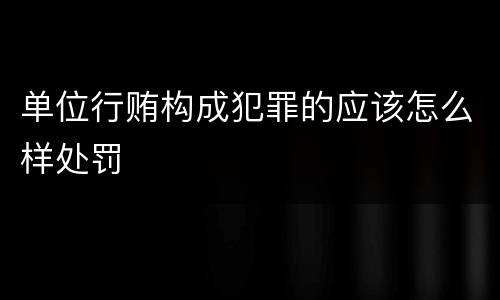 单位行贿构成犯罪的应该怎么样处罚