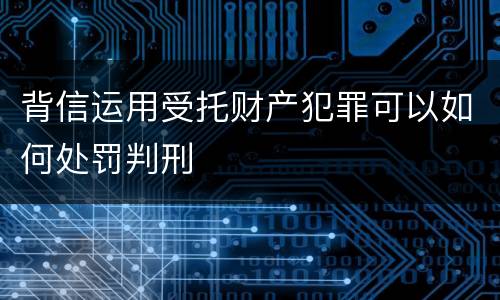 背信运用受托财产犯罪可以如何处罚判刑