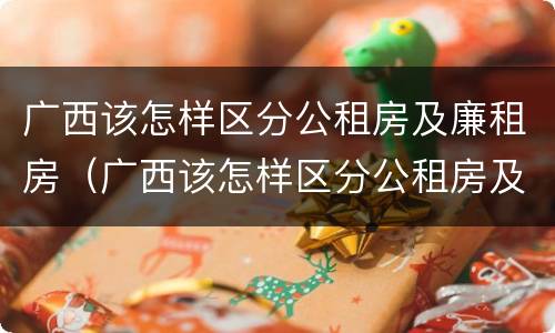 广西该怎样区分公租房及廉租房（广西该怎样区分公租房及廉租房呢）