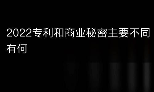 2022专利和商业秘密主要不同有何