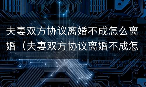 夫妻双方协议离婚不成怎么离婚（夫妻双方协议离婚不成怎么离婚呢）
