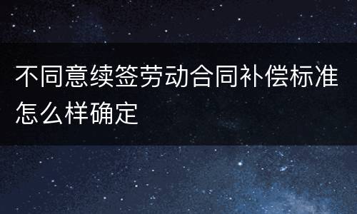 不同意续签劳动合同补偿标准怎么样确定