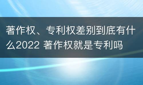 著作权、专利权差别到底有什么2022 著作权就是专利吗
