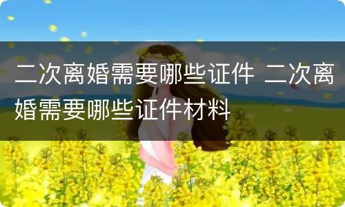 二次离婚需要哪些证件 二次离婚需要哪些证件材料