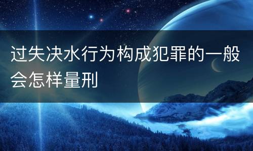 过失决水行为构成犯罪的一般会怎样量刑