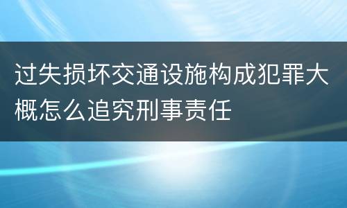 过失损坏交通设施构成犯罪大概怎么追究刑事责任