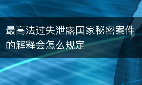 最高法过失泄露国家秘密案件的解释会怎么规定