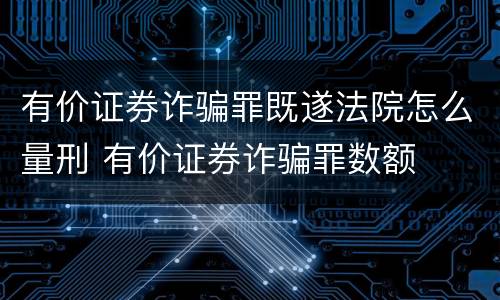 有价证券诈骗罪既遂法院怎么量刑 有价证券诈骗罪数额