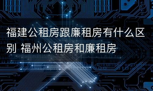 福建公租房跟廉租房有什么区别 福州公租房和廉租房