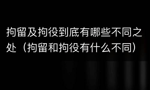 拘留及拘役到底有哪些不同之处(拘留和拘役有什么不同)